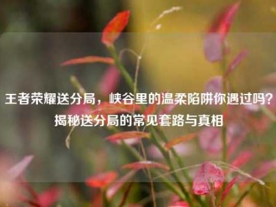 王者荣耀送分局，峡谷里的温柔陷阱你遇过吗？揭秘送分局的常见套路与真相