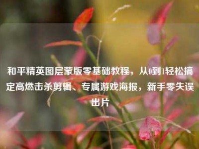 和平精英图层蒙版零基础教程，从0到1轻松搞定高燃击杀剪辑、专属游戏海报，新手零失误出片