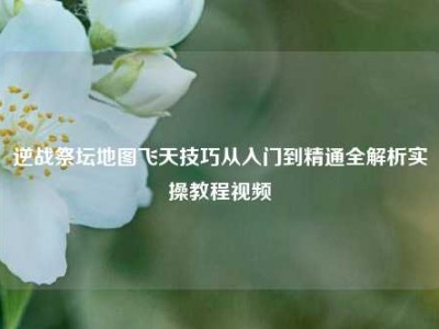 逆战祭坛地图飞天技巧从入门到精通全解析实操教程视频