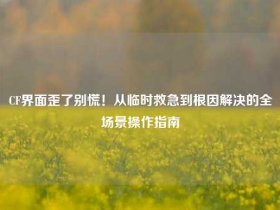 CF界面歪了别慌！从临时救急到根因解决的全场景操作指南