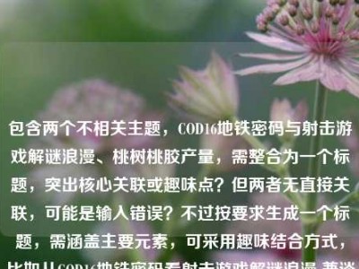 包含两个不相关主题，COD16地铁密码与射击游戏解谜浪漫、桃树桃胶产量，需整合为一个标题，突出核心关联或趣味点？但两者无直接关联，可能是输入错误？不过按要求生成一个标题，需涵盖主要元素，可采用趣味结合方式，比如从COD16地铁密码看射击游戏解谜浪漫 兼谈一亩桃树桃胶产量？不对，要更凝练，可能用户是粘贴错误？但按要求直接生成，需包含两个核心内容，所以调整为，从COD16地铁密码聊射击游戏解谜浪漫 顺带揭秘一亩桃树桃胶产量 这样既涵盖两个部分，又自然衔接。，等下，再精简，更像标题，从COD16地铁密