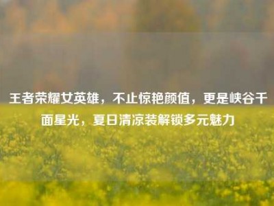 王者荣耀女英雄，不止惊艳颜值，更是峡谷千面星光，夏日清凉装解锁多元魅力
