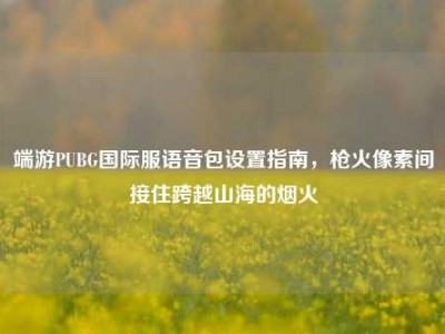 端游PUBG国际服语音包设置指南，枪火像素间接住跨越山海的烟火