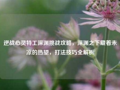 逆战心灵特工深渊挑战攻略，深渊之下藏着未凉的热望，打法技巧全解析