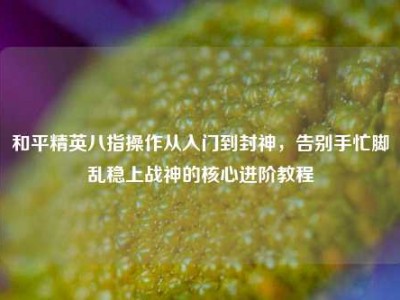 和平精英八指操作从入门到封神，告别手忙脚乱稳上战神的核心进阶教程