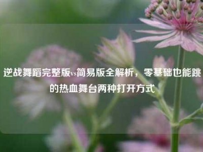 逆战舞蹈完整版vs简易版全解析，零基础也能跳的热血舞台两种打开方式