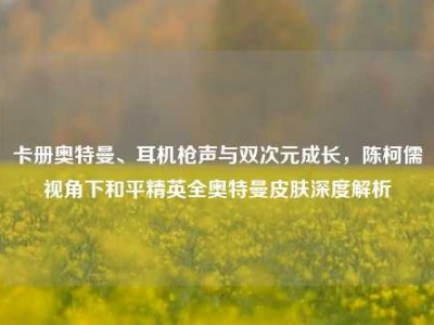 卡册奥特曼、耳机枪声与双次元成长，陈柯儒视角下和平精英全奥特曼皮肤深度解析