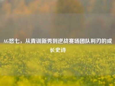 AG悠七，从青训新秀到逆战赛场团队利刃的成长史诗
