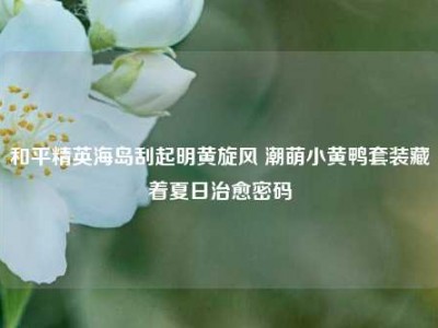和平精英海岛刮起明黄旋风 潮萌小黄鸭套装藏着夏日治愈密码
