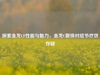 探索金龙CF性能与魅力，金龙C散珠对结节疗效存疑