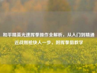 和平精英光速挥拳操作全解析，从入门到精通近战刚枪快人一步，附挥拳狙教学