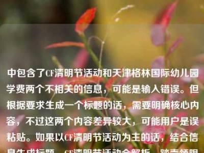 中包含了CF清明节活动和天津格林国际幼儿园学费两个不相关的信息，可能是输入错误。但根据要求生成一个标题的话，需要明确核心内容，不过这两个内容差异较大，可能用户是误粘贴。如果以CF清明节活动为主的话，结合信息生成标题，CF清明节活动全解析，踏青领限定、追思寄温情，多重福利点燃春日战场，但其中夹杂幼儿园学费信息可能有误，不过按照现有内容整合，尽量突出主要活动部分，同时注意到异常信息，但按要求生成一个标题的话，优先处理CF活动相关，因为幼儿园学费信息突兀，可能是误加，所以生成，CF清明节活动全解析，踏