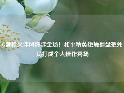 G港枪火伴风燃炸全场！和平精英绝境翻盘把死局打成个人操作秀场