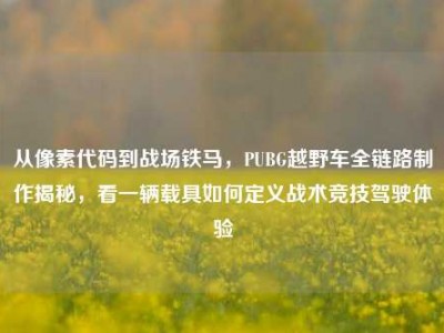 从像素代码到战场铁马，PUBG越野车全链路制作揭秘，看一辆载具如何定义战术竞技驾驶体验