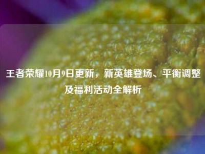 王者荣耀10月9日更新，新英雄登场、平衡调整及福利活动全解析