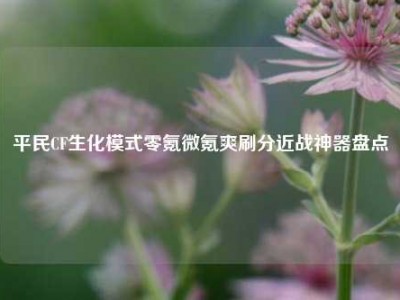 平民CF生化模式零氪微氪爽刷分近战神器盘点