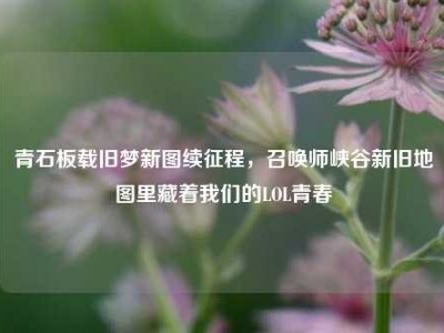 青石板载旧梦新图续征程，召唤师峡谷新旧地图里藏着我们的LOL青春