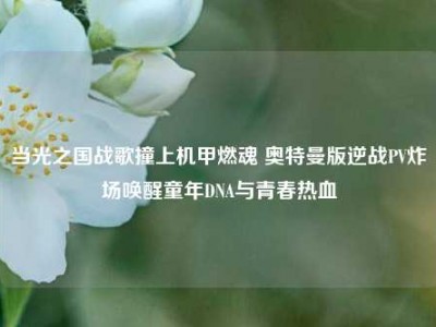 当光之国战歌撞上机甲燃魂 奥特曼版逆战PV炸场唤醒童年DNA与青春热血