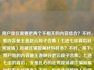 用户现在需要把两个不相关的内容结合？不对，看内容是王者赵云段子合集（七进七出背后社死现场）和被诈骗报案材料样本？不对，等下，用户给的内容是王者峡谷赵云段子合集，七进七出的背后，全是扎心的社死现场被诈骗报案材料怎么写样本？不对，应该是可能输入的时候连在一起了？不对，不对，要生成一个标题？等下，不对，再看，哦，不对，是不是用户输入的时候把两个内容放一起了？不对，不对，再仔细看，用户给的文本是王者峡谷赵云段子合集，七进七出的背后，全是扎心的社死现场被诈骗报案材料怎么写样本？这不对啊，难道是输入错误？不