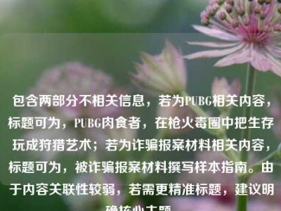 包含两部分不相关信息，若为PUBG相关内容，标题可为，PUBG肉食者，在枪火毒圈中把生存玩成狩猎艺术；若为诈骗报案材料相关内容，标题可为，被诈骗报案材料撰写样本指南。由于内容关联性较弱，若需更精准标题，建议明确核心主题。