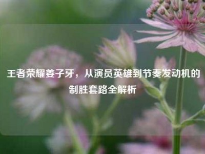 王者荣耀姜子牙，从演员英雄到节奏发动机的制胜套路全解析