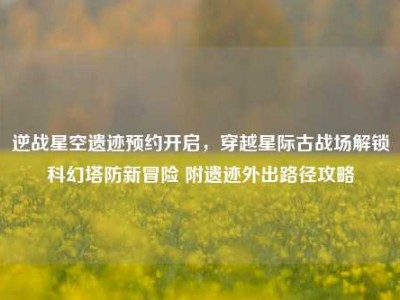 逆战星空遗迹预约开启，穿越星际古战场解锁科幻塔防新冒险 附遗迹外出路径攻略