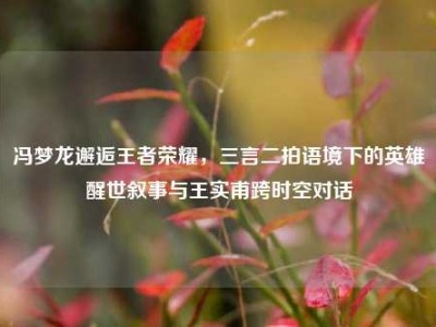 冯梦龙邂逅王者荣耀，三言二拍语境下的英雄醒世叙事与王实甫跨时空对话