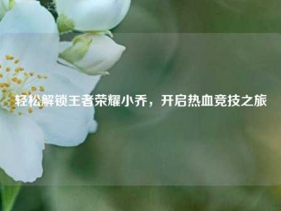 轻松解锁王者荣耀小乔，开启热血竞技之旅