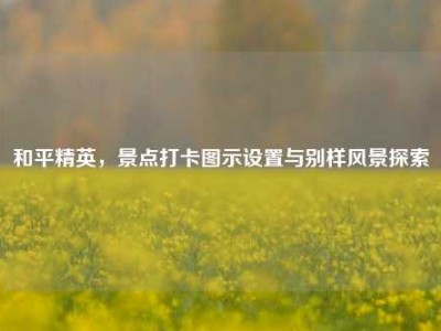 和平精英，景点打卡图示设置与别样风景探索