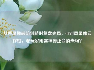 从丢录像破防到随时复盘爽局，CF对局录像云存档，老玩家刚需神器还会消失吗？