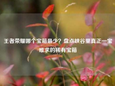 王者荣耀哪个宝箱最少？盘点峡谷里真正一宝难求的稀有宝箱