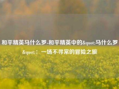 和平精英马什么罗-和平精英中的"马什么罗"：一场不寻常的冒险之旅