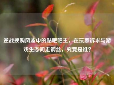 逆战换购风波中的贴吧吧主，在玩家诉求与游戏生态间走钢丝，究竟是谁？