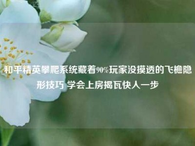 和平精英攀爬系统藏着90%玩家没摸透的飞檐隐形技巧 学会上房揭瓦快人一步