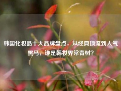 韩国化妆品十大品牌盘点，从经典顶流到人气黑马，谁是韩妆界常青树？
