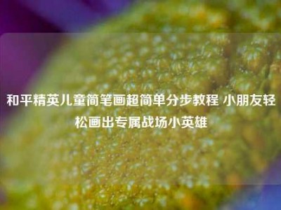 和平精英儿童简笔画超简单分步教程 小朋友轻松画出专属战场小英雄
