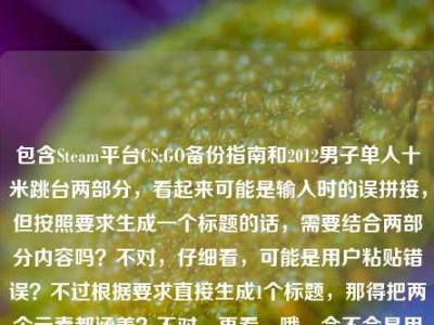 包含Steam平台CS:GO备份指南和2012男子单人十米跳台两部分，看起来可能是输入时的误拼接，但按照要求生成一个标题的话，需要结合两部分内容吗？不对，仔细看，可能是用户粘贴错误？不过根据要求直接生成1个标题，那得把两个元素都涵盖？不对，再看，哦，会不会是用户不小心把两个不相关的内容放一起了？但不管怎样，按照给定内容，生成一个标题，比如Steam平台CS:GO备份全指南（附2012男子单人十米跳台相关？不对，不对，再想，不对，可能是输入错误，但必须基于提供的内容，那应该是？等下，原内容是Ste