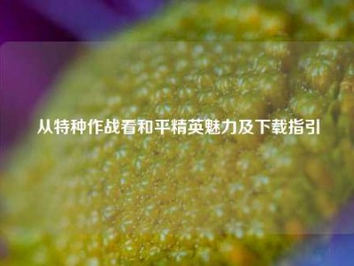 从特种作战看和平精英魅力及下载指引