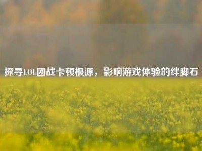 探寻LOL团战卡顿根源，影响游戏体验的绊脚石