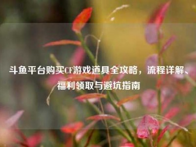 斗鱼平台购买CF游戏道具全攻略，流程详解、福利领取与避坑指南