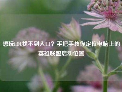 想玩LOL找不到入口？手把手教你定位电脑上的英雄联盟启动位置