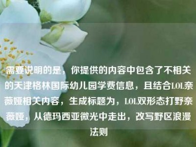 需要说明的是，你提供的内容中包含了不相关的天津格林国际幼儿园学费信息，且结合LOL奈薇娅相关内容，生成标题为，LOL双形态打野奈薇娅，从德玛西亚微光中走出，改写野区浪漫法则