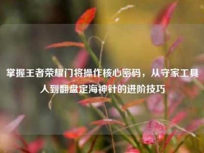 掌握王者荣耀门将操作核心密码，从守家工具人到翻盘定海神针的进阶技巧