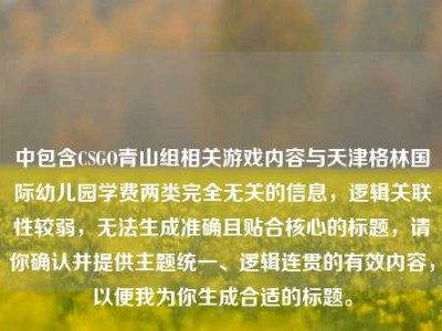 中包含CSGO青山组相关游戏内容与天津格林国际幼儿园学费两类完全无关的信息，逻辑关联性较弱，无法生成准确且贴合核心的标题，请你确认并提供主题统一、逻辑连贯的有效内容，以便我为你生成合适的标题。