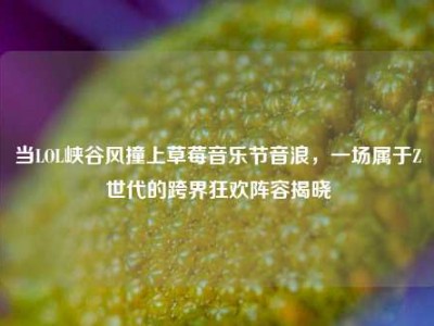 当LOL峡谷风撞上草莓音乐节音浪，一场属于Z世代的跨界狂欢阵容揭晓