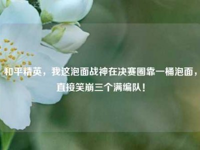 和平精英，我这泡面战神在决赛圈靠一桶泡面，直接笑崩三个满编队！