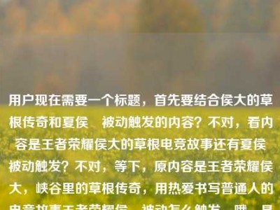 用户现在需要一个标题，首先要结合侯大的草根传奇和夏侯惇被动触发的内容？不对，看内容是王者荣耀侯大的草根电竞故事还有夏侯惇被动触发？不对，等下，原内容是王者荣耀侯大，峡谷里的草根传奇，用热爱书写普通人的电竞故事王者荣耀侯惇被动怎么触发，哦，是侯大的故事还有夏侯惇被动？不对，不对，要把这两个结合？不对，等下，是不是用户的内容里既有侯大的草根传奇，又有夏侯惇被动触发的问题？不对，不对，再看，哦，可能是侯大相关，还有夏侯惇被动？不对，不对，要生成一个标题，得涵盖？不对，等下，不对，侯大是不是打错？不，原