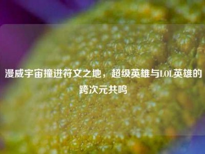 漫威宇宙撞进符文之地，超级英雄与LOL英雄的跨次元共鸣