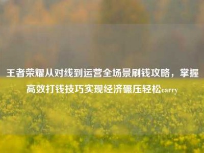 王者荣耀从对线到运营全场景刷钱攻略，掌握高效打钱技巧实现经济碾压轻松carry