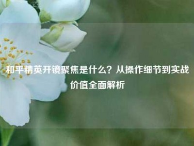 和平精英开镜聚焦是什么？从操作细节到实战价值全面解析